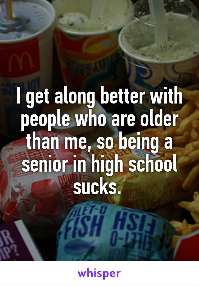 I get along better with people who are older than me, so being a senior in high school sucks. 