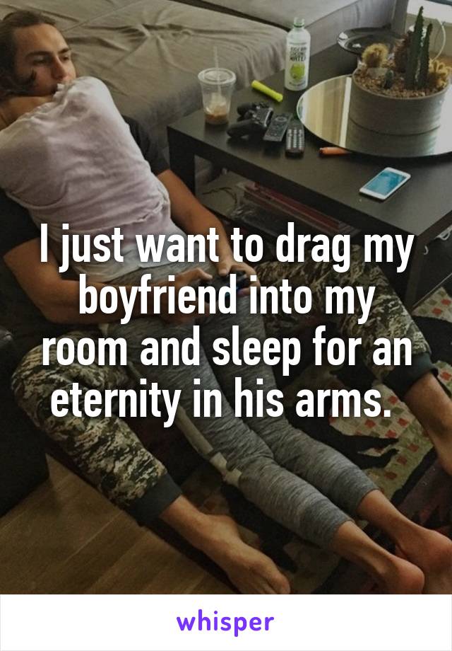 I just want to drag my boyfriend into my room and sleep for an eternity in his arms. 