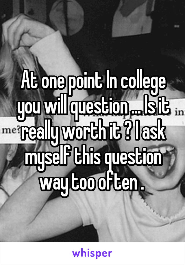 At one point In college you will question ... Is it really worth it ? I ask myself this question way too often . 