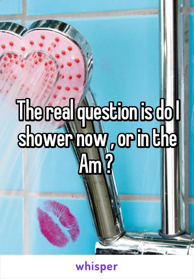 The real question is do I shower now , or in the Am ? 