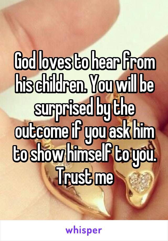 God loves to hear from his children. You will be surprised by the outcome if you ask him to show himself to you. Trust me