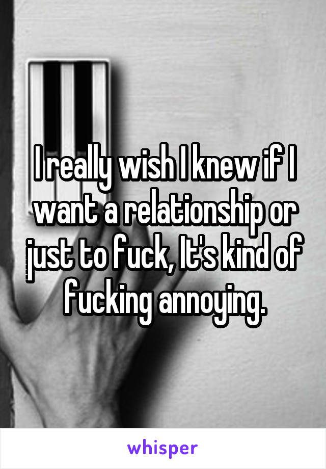 I really wish I knew if I want a relationship or just to fuck, It's kind of fucking annoying.