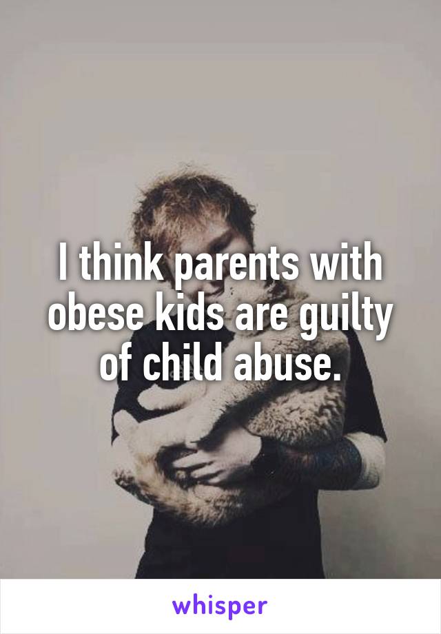 I think parents with obese kids are guilty of child abuse.