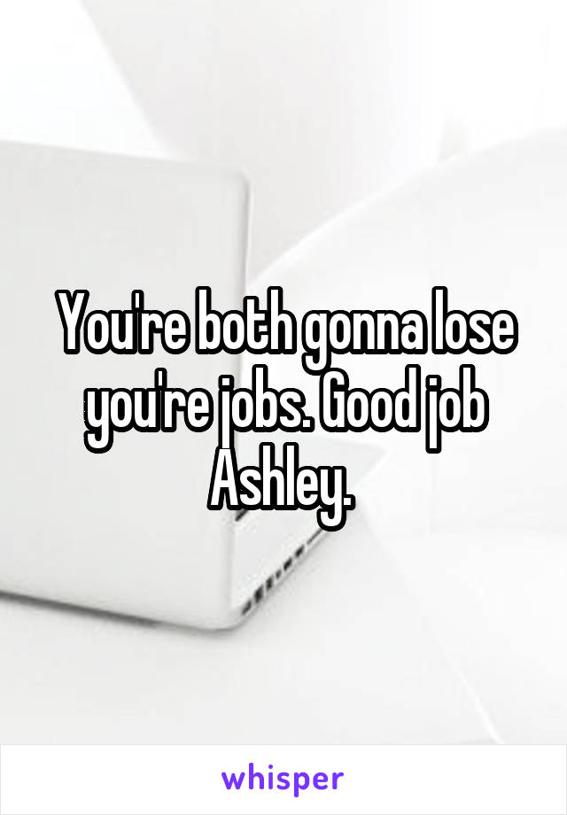 You're both gonna lose you're jobs. Good job Ashley. 