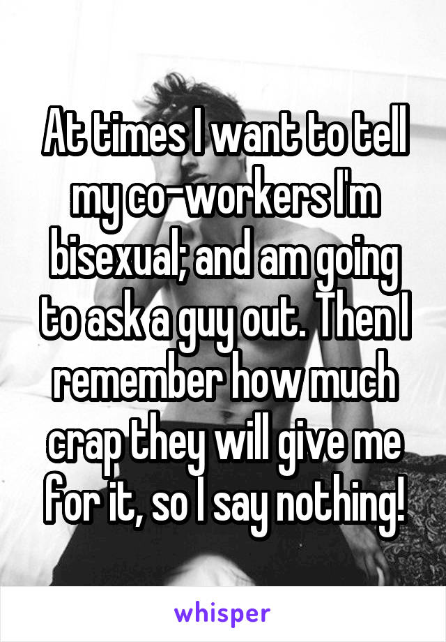 At times I want to tell my co-workers I'm bisexual; and am going to ask a guy out. Then I remember how much crap they will give me for it, so I say nothing!