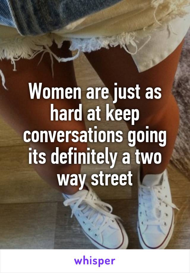 Women are just as hard at keep conversations going its definitely a two way street