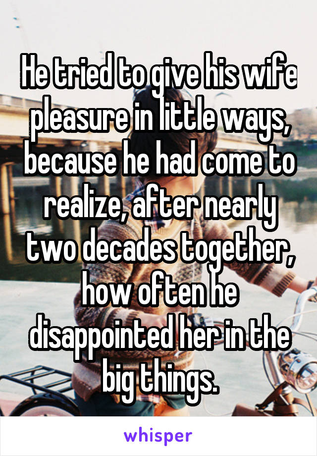 He tried to give his wife pleasure in little ways, because he had come to realize, after nearly two decades together, how often he disappointed her in the big things.