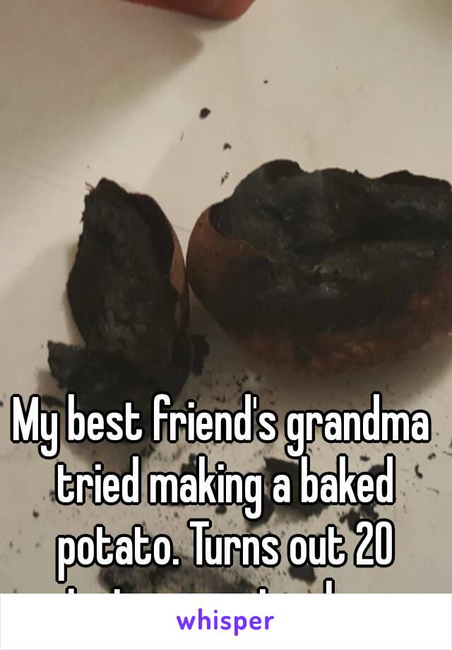 My best friend's grandma tried making a baked potato. Turns out 20 minutes was too long...