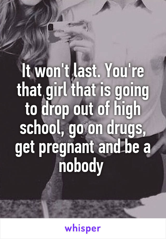 It won't last. You're that girl that is going to drop out of high school, go on drugs, get pregnant and be a nobody 