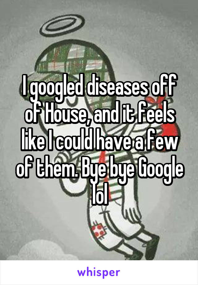 I googled diseases off of House, and it feels like I could have a few of them. Bye bye Google lol