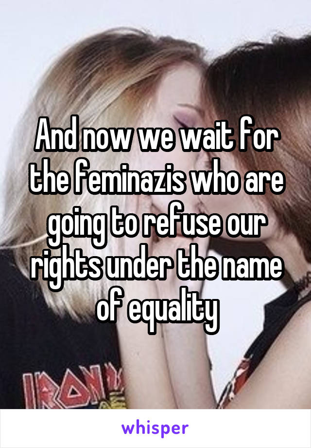 And now we wait for the feminazis who are going to refuse our rights under the name of equality