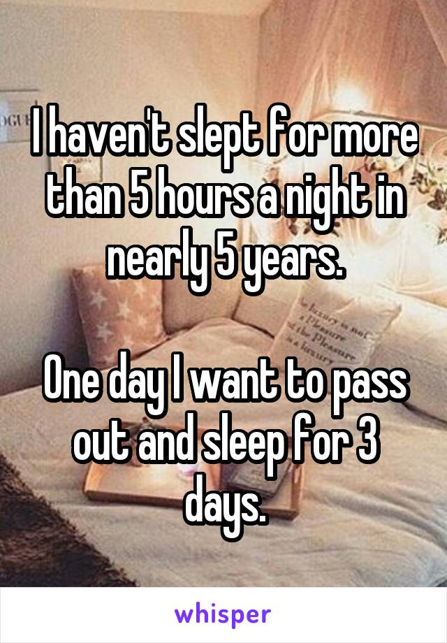 I haven't slept for more than 5 hours a night in nearly 5 years.

One day I want to pass out and sleep for 3 days.