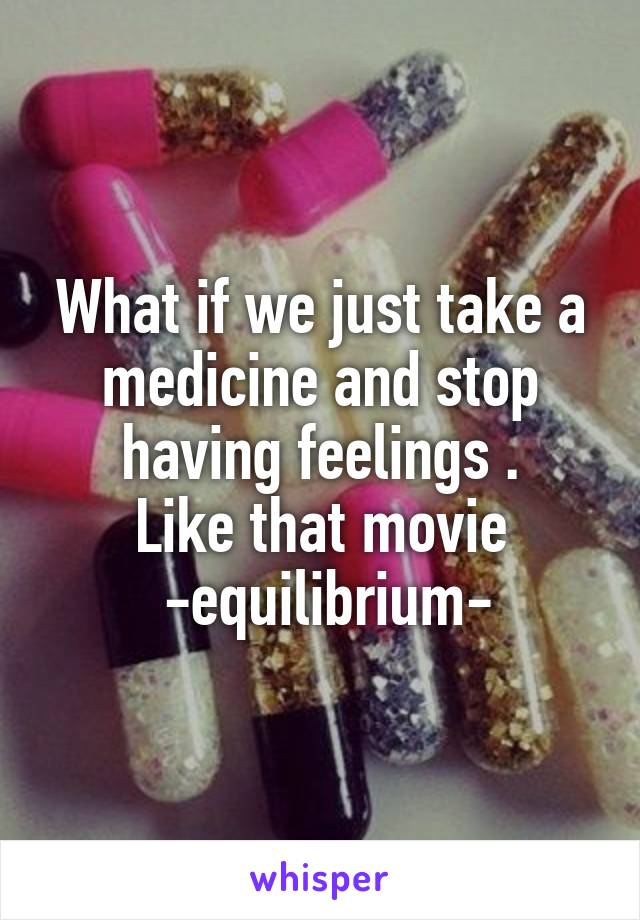 What if we just take a medicine and stop having feelings .
Like that movie
 -equilibrium-