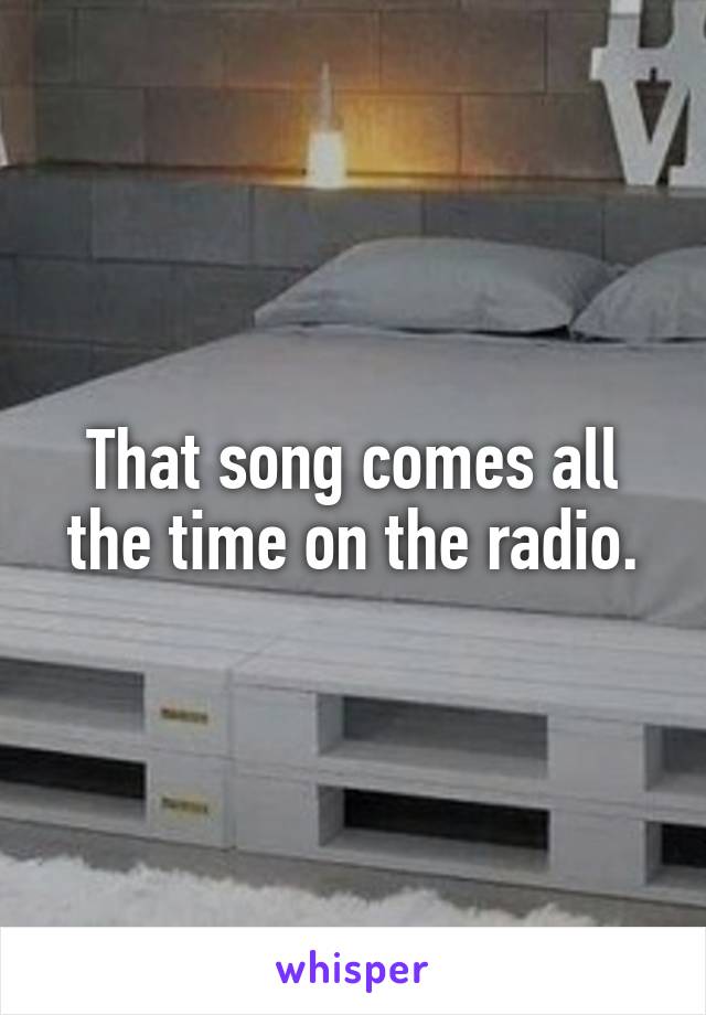 That song comes all the time on the radio.