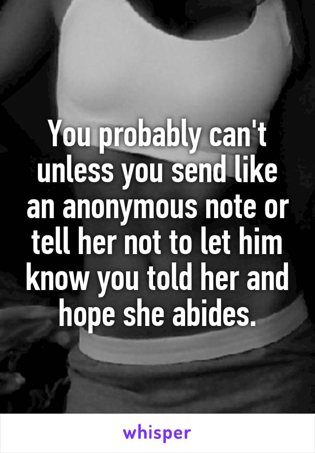 You probably can't unless you send like an anonymous note or tell her not to let him know you told her and hope she abides.