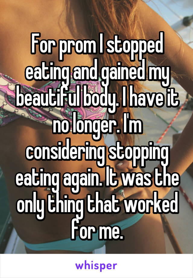 For prom I stopped eating and gained my beautiful body. I have it no longer. I'm considering stopping eating again. It was the only thing that worked for me.