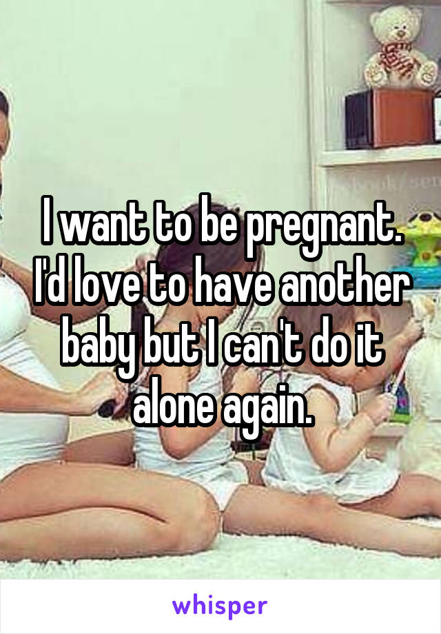 I want to be pregnant. I'd love to have another baby but I can't do it alone again.