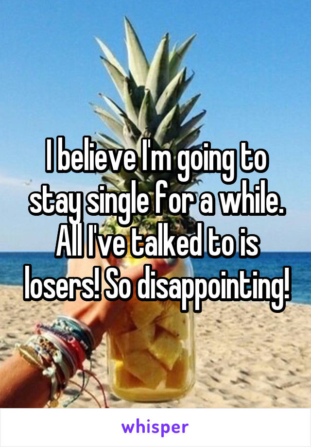 I believe I'm going to stay single for a while. All I've talked to is losers! So disappointing!