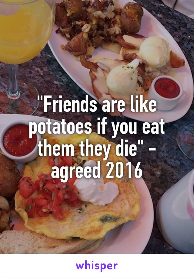 "Friends are like potatoes if you eat them they die" - agreed 2016