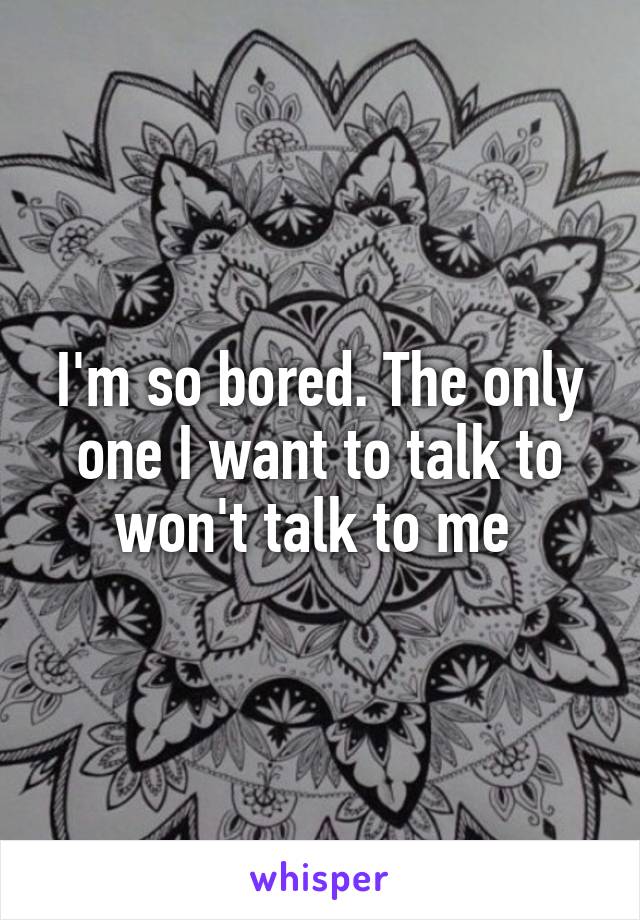 I'm so bored. The only one I want to talk to won't talk to me 