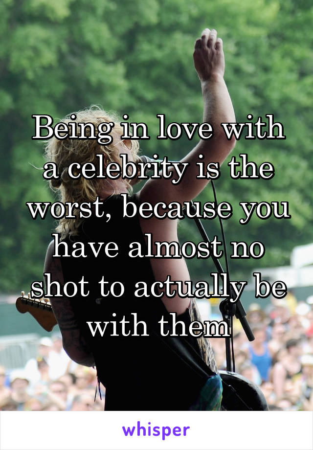 Being in love with a celebrity is the worst, because you have almost no shot to actually be with them