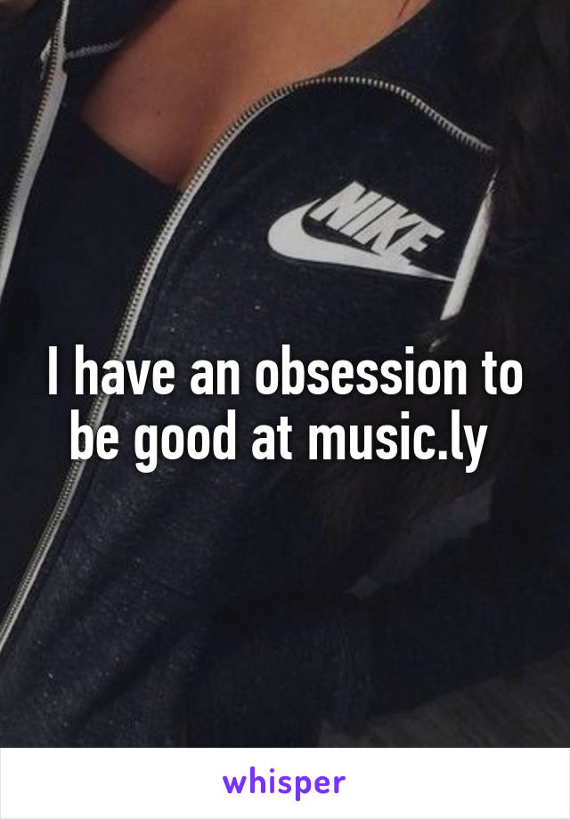 I have an obsession to be good at music.ly 