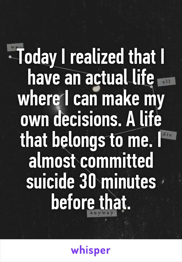 Today I realized that I have an actual life where I can make my own decisions. A life that belongs to me. I almost committed suicide 30 minutes before that.