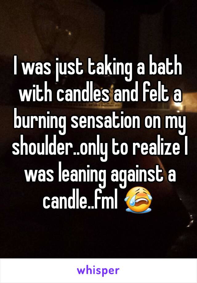 I was just taking a bath with candles and felt a burning sensation on my shoulder..only to realize I was leaning against a candle..fml 😭 