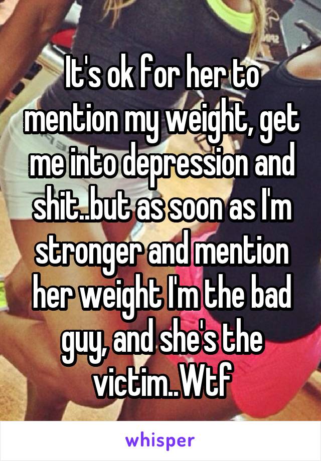 It's ok for her to mention my weight, get me into depression and shit..but as soon as I'm stronger and mention her weight I'm the bad guy, and she's the victim..Wtf