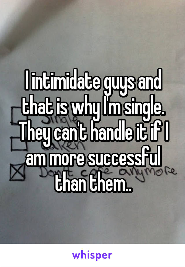 I intimidate guys and that is why I'm single. They can't handle it if I am more successful than them..