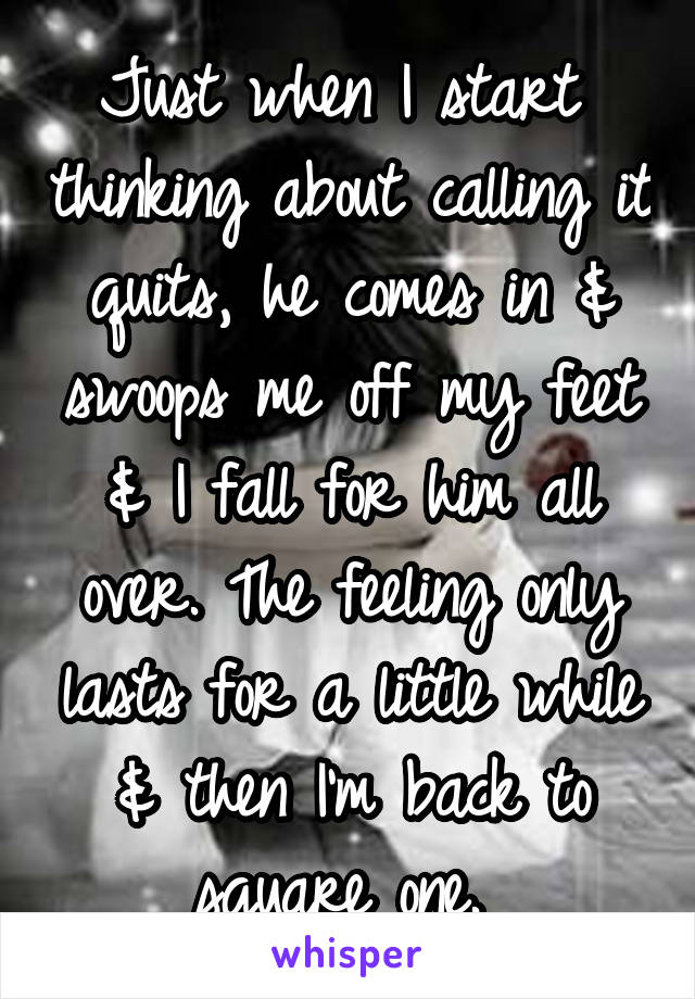 Just when I start  thinking about calling it quits, he comes in & swoops me off my feet & I fall for him all over. The feeling only lasts for a little while & then I'm back to square one. 