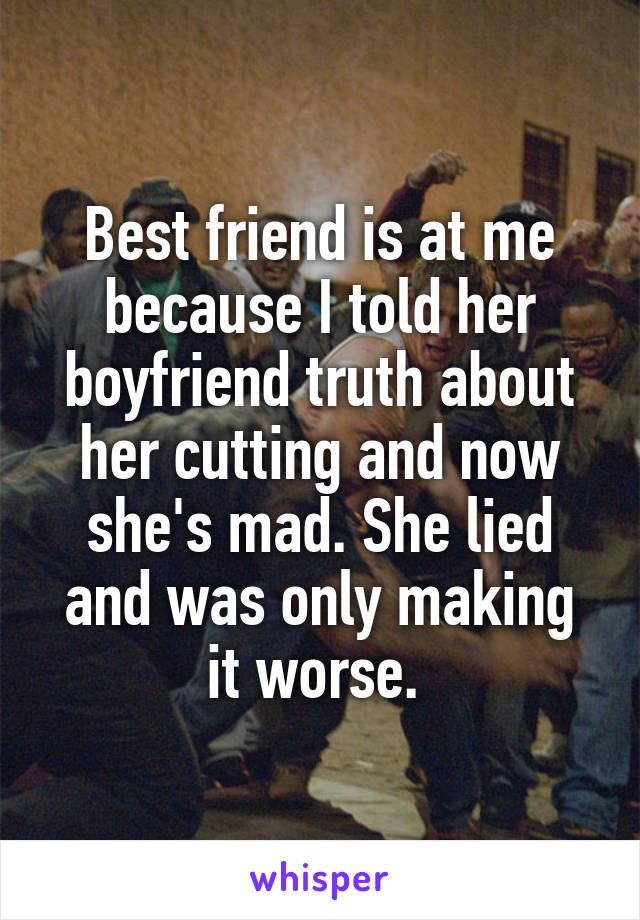 Best friend is at me because I told her boyfriend truth about her cutting and now she's mad. She lied and was only making it worse. 