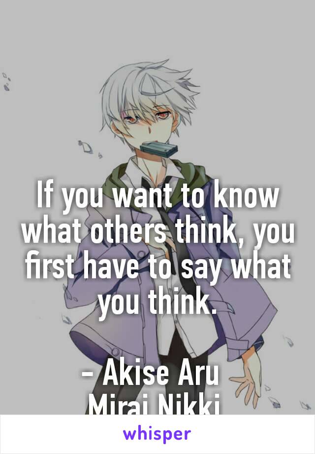 If you want to know what others think, you first have to say what you think.

- Akise Aru  
Mirai Nikki 