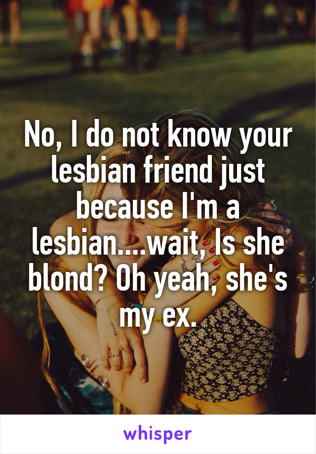 No, I do not know your lesbian friend just because I'm a lesbian....wait, Is she blond? Oh yeah, she's my ex.