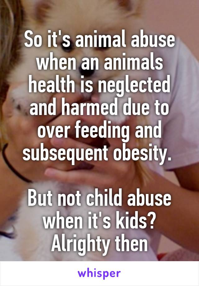 So it's animal abuse when an animals health is neglected and harmed due to over feeding and subsequent obesity. 

But not child abuse when it's kids? Alrighty then