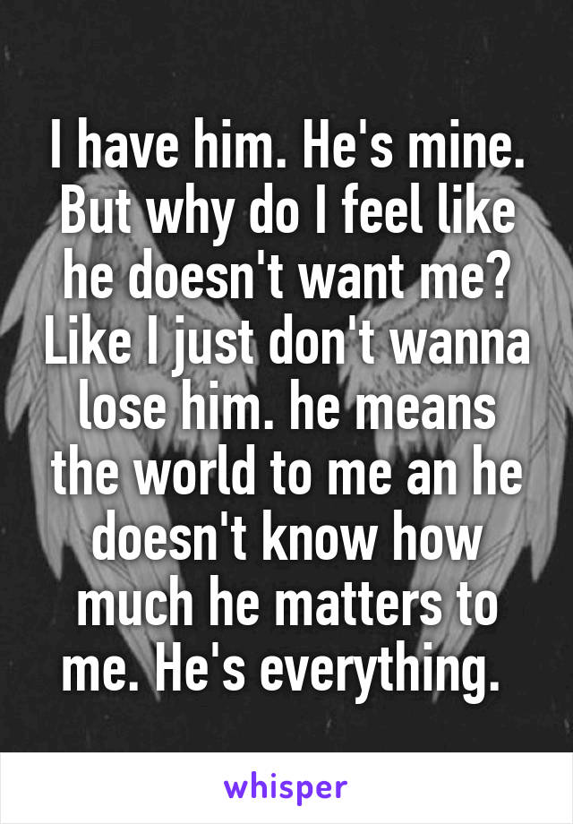 I have him. He's mine. But why do I feel like he doesn't want me? Like I just don't wanna lose him. he means the world to me an he doesn't know how much he matters to me. He's everything. 