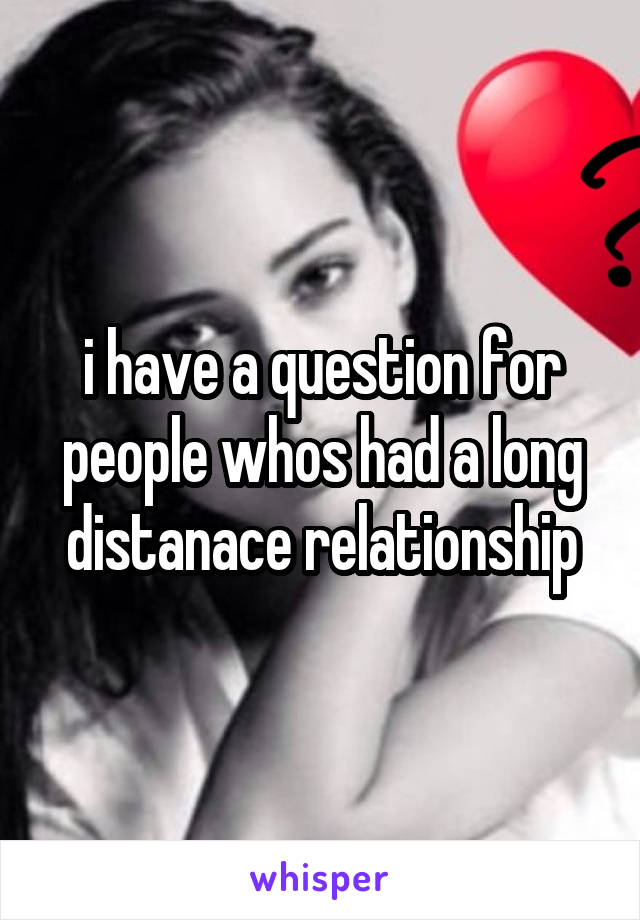 i have a question for people whos had a long distanace relationship