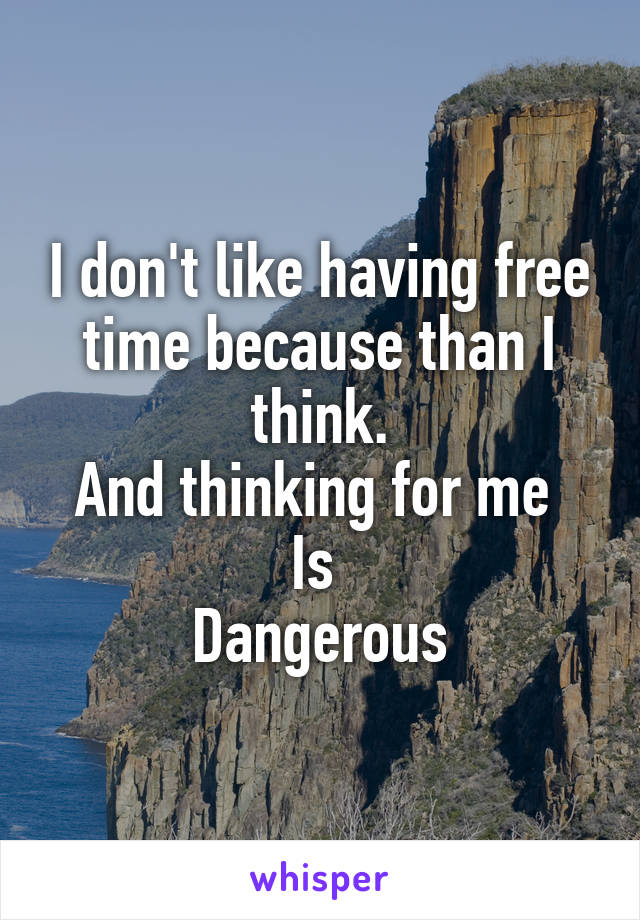 I don't like having free time because than I think.
And thinking for me 
Is 
Dangerous