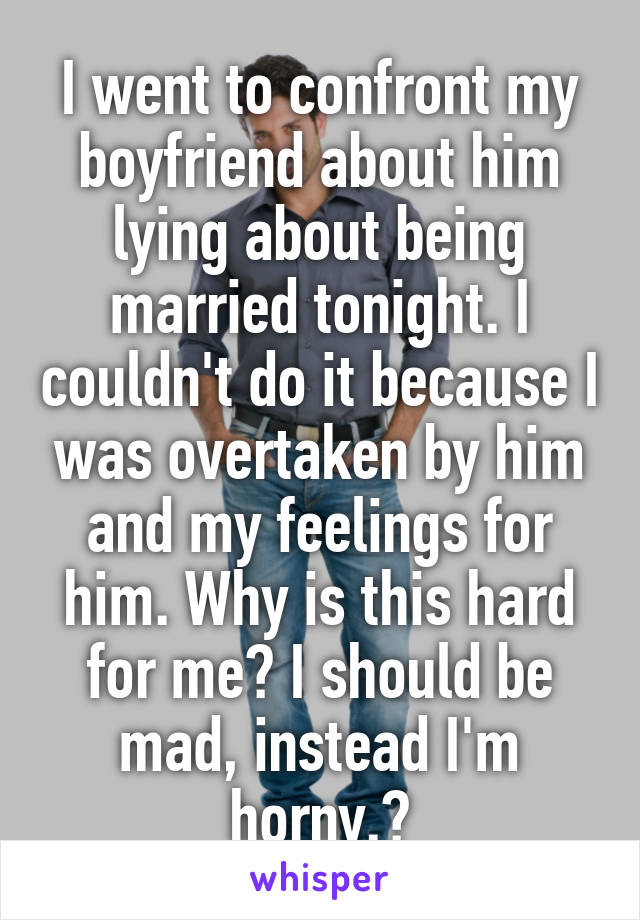 I went to confront my boyfriend about him lying about being married tonight. I couldn't do it because I was overtaken by him and my feelings for him. Why is this hard for me? I should be mad, instead I'm horny.🙄