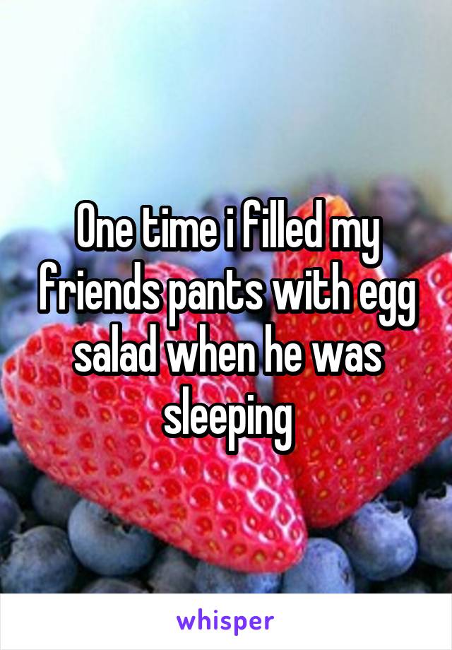 One time i filled my friends pants with egg salad when he was sleeping