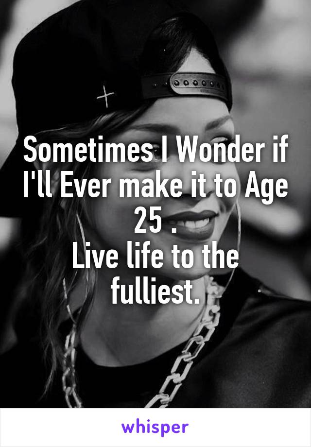 Sometimes I Wonder if I'll Ever make it to Age 25 .
Live life to the fulliest.