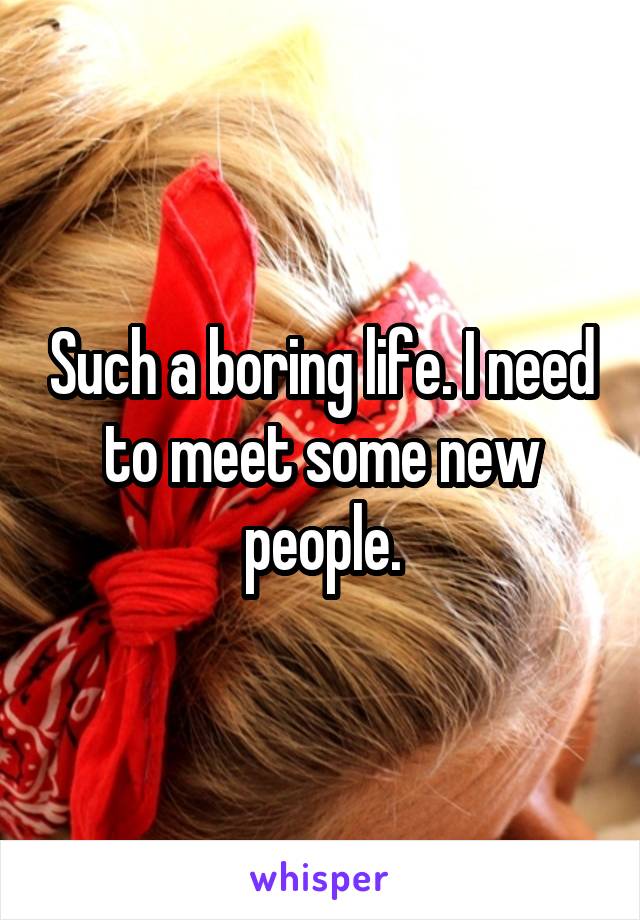 Such a boring life. I need to meet some new people.