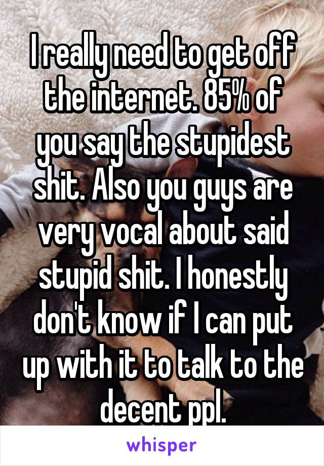 I really need to get off the internet. 85% of you say the stupidest shit. Also you guys are very vocal about said stupid shit. I honestly don't know if I can put up with it to talk to the decent ppl.