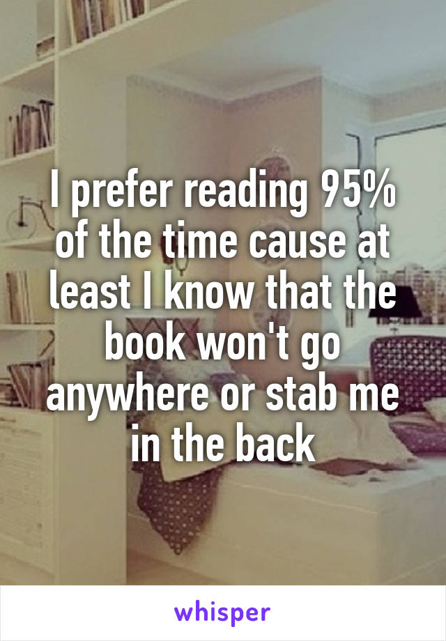 I prefer reading 95% of the time cause at least I know that the book won't go anywhere or stab me in the back