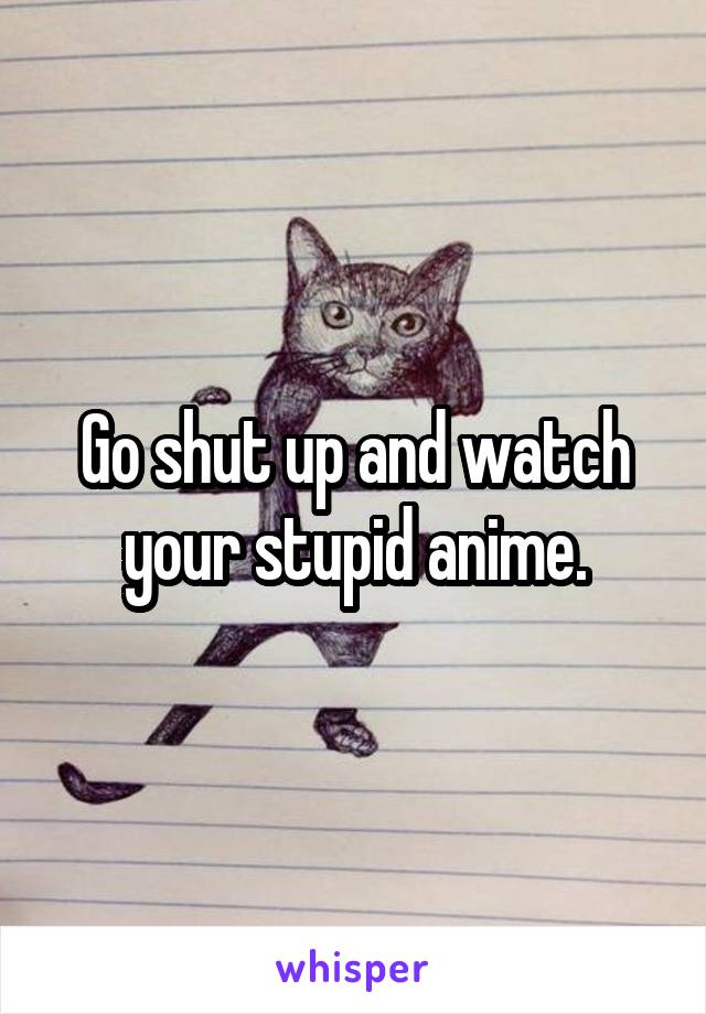 Go shut up and watch your stupid anime.