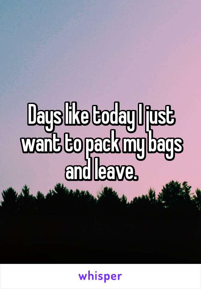 Days like today I just want to pack my bags and leave.