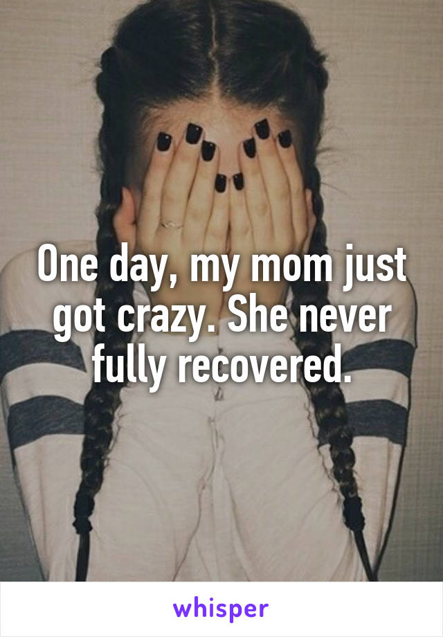 One day, my mom just got crazy. She never fully recovered.