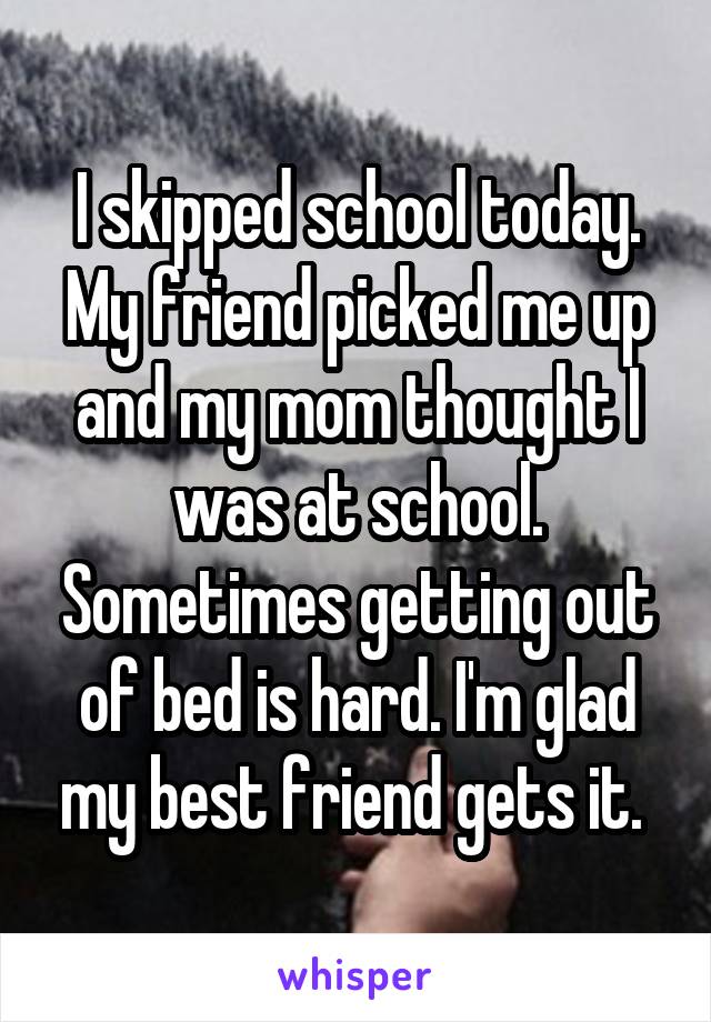 I skipped school today. My friend picked me up and my mom thought I was at school. Sometimes getting out of bed is hard. I'm glad my best friend gets it. 