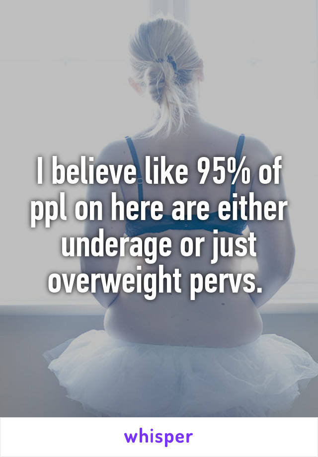 I believe like 95% of ppl on here are either underage or just overweight pervs. 