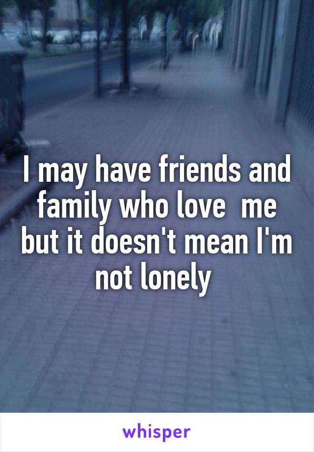 I may have friends and family who love  me but it doesn't mean I'm not lonely 